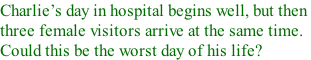 Charlies day in hospital begins well, but then  three female visitors arrive at the same time.  Could this be the worst day of his life?