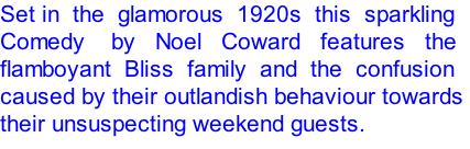 Set in  the  glamorous  1920s  this  sparkling  Comedy    by   Noel   Coward   features   the  flamboyant  Bliss  family  and  the  confusion  caused by their outlandish behaviour towards  their unsuspecting weekend guests.