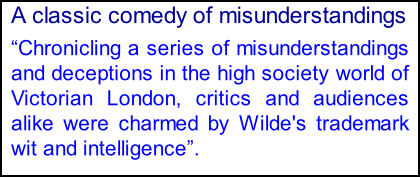 A classic comedy of misunderstandings Chronicling a series of misunderstandings and deceptions in the high society world of Victorian London, critics and audiences alike were charmed by Wilde's trademark wit and intelligence.