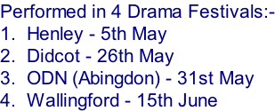 Performed in 4 Drama Festivals:- 1.  Henley - 5th May 2.  Didcot - 26th May 3.  ODN (Abingdon) - 31st May 4.  Wallingford - 15th June