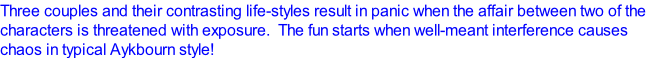Three couples and their contrasting life-styles result in panic when the affair between two of the  characters is threatened with exposure.  The fun starts when well-meant interference causes  chaos in typical Aykbourn style!
