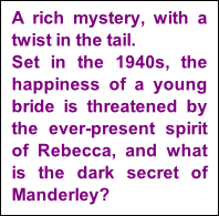 A rich mystery, with a twist in the tail.   Set in the 1940s, the happiness of a young bride is threatened by the ever-present spirit of Rebecca, and what is the dark secret of Manderley?