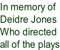 In memory of  Deidre Jones Who directed all of the plays